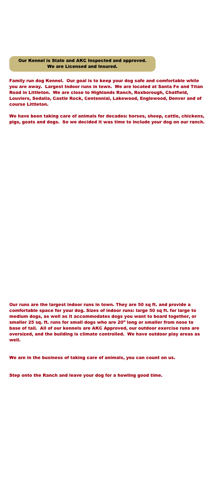 








￼

Family run dog Kennel.  Our goal is to keep your dog safe and comfortable while you are away.  Largest Indoor runs in town.  We are located at Santa Fe and Titan Road in Littleton.  We are close to Highlands Ranch, Roxborough, Chatfield, Louviers, Sedalia, Castle Rock, Centennial, Lakewood, Englewood, Denver and of course Littleton. 

We have been taking care of animals for decades: horses, sheep, cattle, chickens, pigs, goats and dogs.  So we decided it was time to include your dog on our ranch.  






























Our runs are the largest indoor runs in town. They are 50 sq ft. and provide a comfortable space for your dog. Sizes of indoor runs: large 50 sq ft. for large to medium dogs, as well as it accommodates dogs you want to board together, or smaller 25 sq. ft. runs for small dogs who are 20” long or smaller from nose to base of tail.  All of our kennels are AKC Approved, our outdoor exercise runs are oversized, and the building is climate controlled.  We have outdoor play areas as well.


We are in the business of taking care of animals, you can count on us.


Step onto the Ranch and leave your dog for a howling good time.