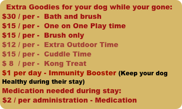 Extra Goodies for your dog while your gone:
$30 / per -  Bath and brush
$15 / per -  One on One Play time               
$15 / per -  Brush only
$12 / per -  Extra Outdoor Time
$15 / per -  Cuddle Time
$ 8  / per -  Kong Treat
$1 per day - Immunity Booster (Keep your dog Healthy during their stay)
Medication needed during stay:
$2 / per administration - Medication