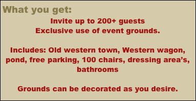 What you get:
Invite up to 200+ guests
Exclusive use of event grounds.                                                                     

Includes: Old western town, Western wagon, pond, free parking, 100 chairs, dressing area’s, bathrooms

Grounds can be decorated as you desire.


